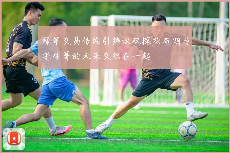 绿军交易传闻引热议双探花布朗与字母哥的未来交织在一起
