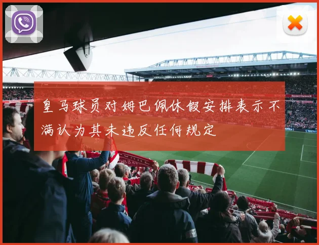 皇马球员对姆巴佩休假安排表示不满认为其未违反任何规定
