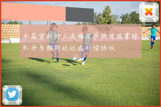 水晶宫新帅人选确定萨热将接掌球队并与朗斯达达成补偿协议