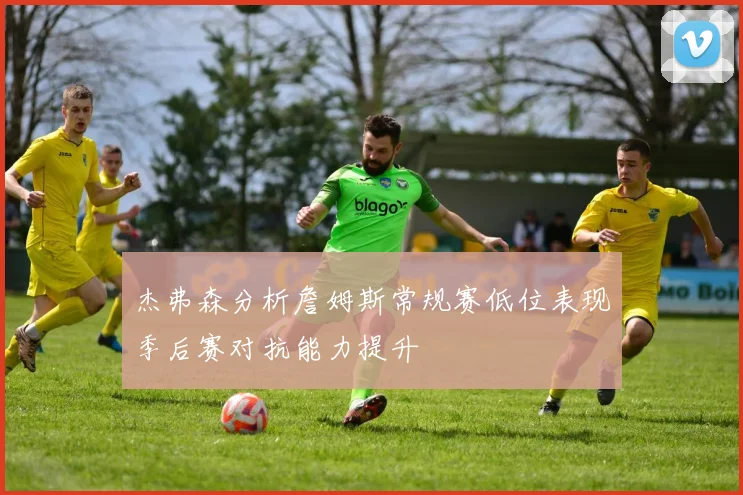 杰弗森分析詹姆斯常规赛低位表现季后赛对抗能力提升