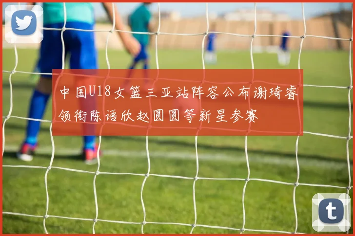 中国U18女篮三亚站阵容公布谢琦睿领衔陈语欣赵圆圆等新星参赛