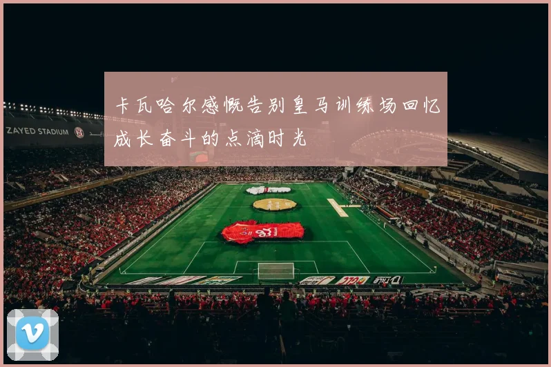 卡瓦哈尔感慨告别皇马训练场回忆成长奋斗的点滴时光