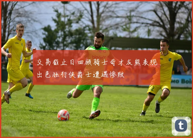 交易截止日回顾骑士奇才灰熊表现出色独行侠爵士遭遇惨败