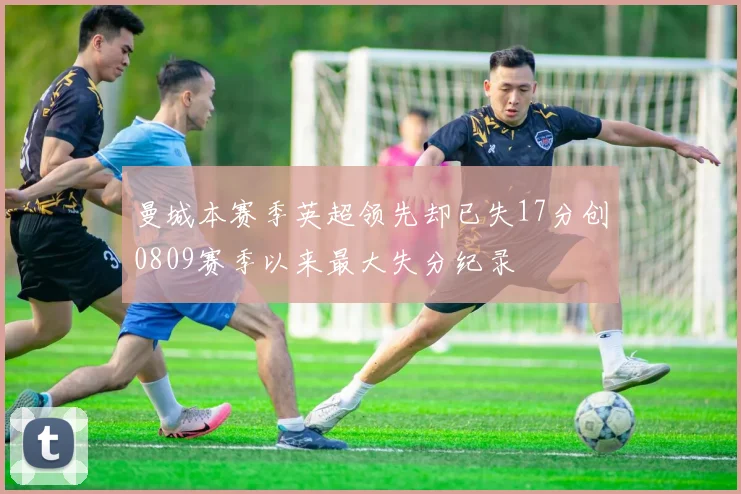曼城本赛季英超领先却已失17分创0809赛季以来最大失分纪录