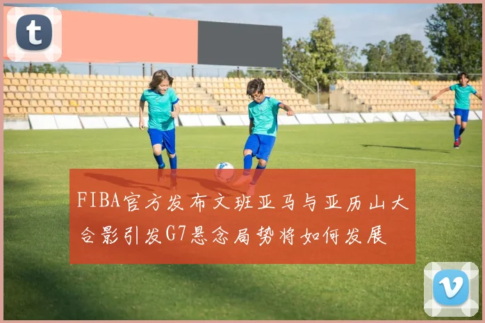 FIBA官方发布文班亚马与亚历山大合影引发G7悬念局势将如何发展