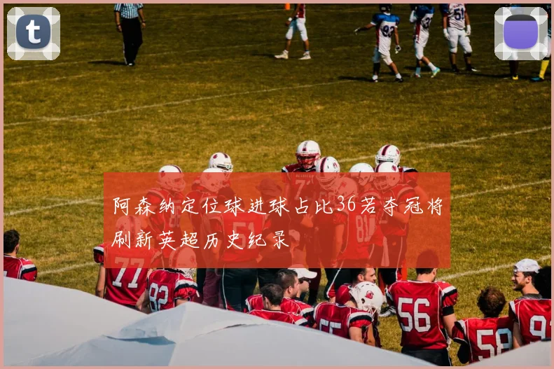 阿森纳定位球进球占比36若夺冠将刷新英超历史纪录