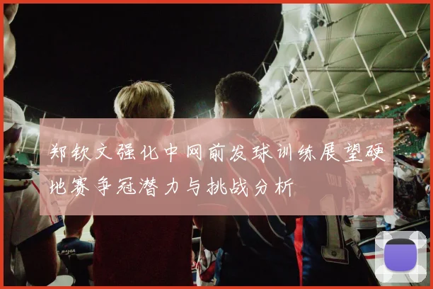郑钦文强化中网前发球训练展望硬地赛争冠潜力与挑战分析