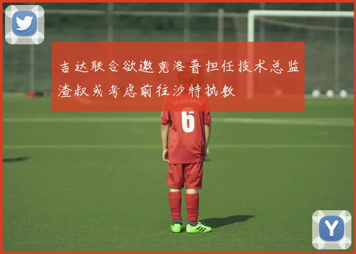 吉达联合欲邀克洛普担任技术总监渣叔或考虑前往沙特执教