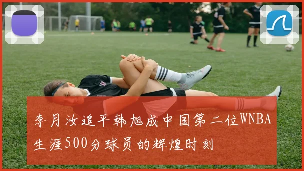 李月汝追平韩旭成中国第二位WNBA生涯500分球员的辉煌时刻