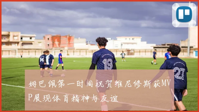 姆巴佩第一时间祝贺维尼修斯获MVP展现体育精神与友谊