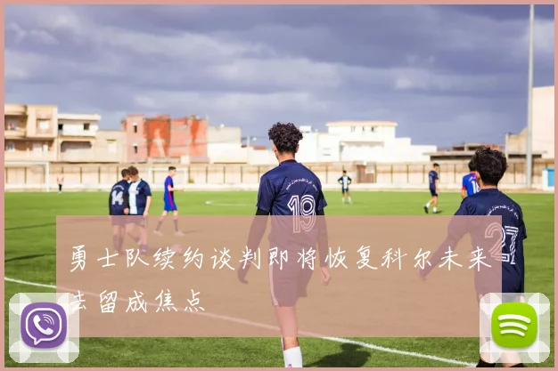勇士队续约谈判即将恢复科尔未来去留成焦点