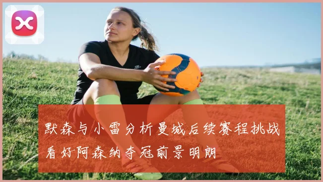 默森与小雷分析曼城后续赛程挑战看好阿森纳夺冠前景明朗