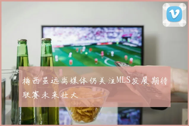 梅西虽远离媒体仍关注MLS发展期待联赛未来壮大