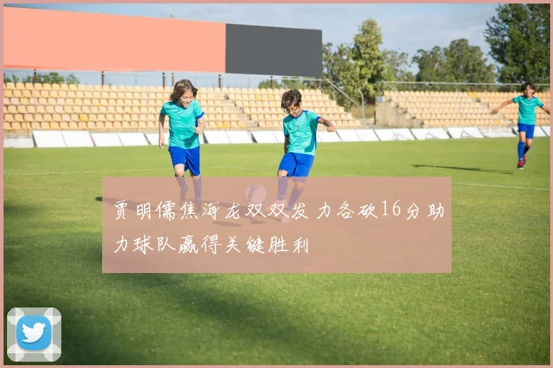 贾明儒焦海龙双双发力各砍16分助力球队赢得关键胜利