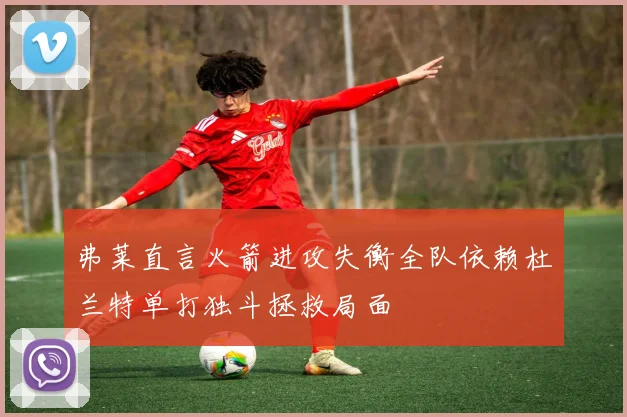 弗莱直言火箭进攻失衡全队依赖杜兰特单打独斗拯救局面