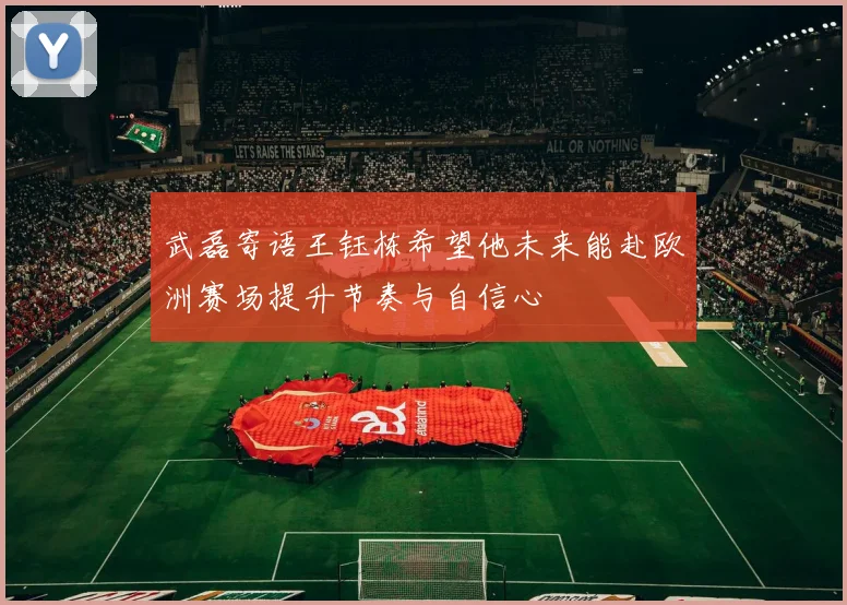 武磊寄语王钰栋希望他未来能赴欧洲赛场提升节奏与自信心