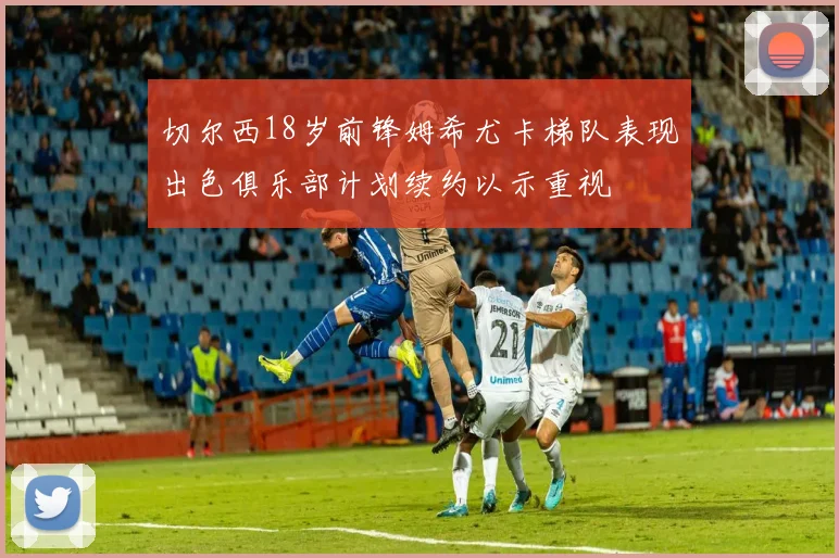 切尔西18岁前锋姆希尤卡梯队表现出色俱乐部计划续约以示重视