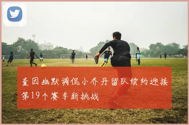 奎因幽默调侃小乔丹留队续约迎接第19个赛季新挑战