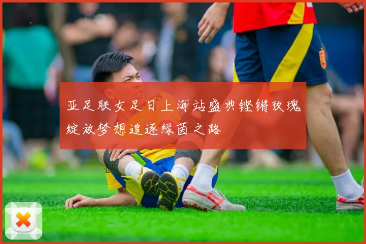 亚足联女足日上海站盛典铿锵玫瑰绽放梦想追逐绿茵之路