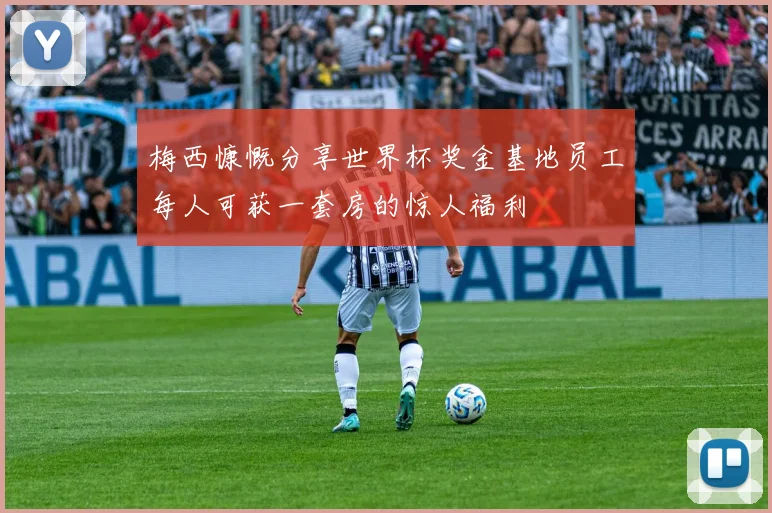 梅西慷慨分享世界杯奖金基地员工每人可获一套房的惊人福利