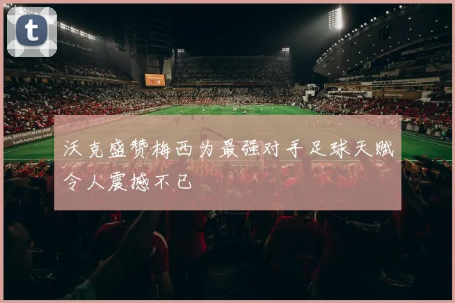 沃克盛赞梅西为最强对手足球天赋令人震撼不已