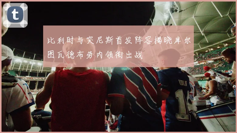 比利时与突尼斯首发阵容揭晓库尔图瓦德布劳内领衔出战