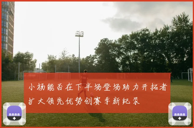 小杨能否在下半场登场助力开拓者扩大领先优势创赛季新纪录