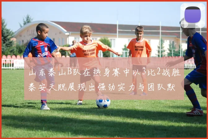 山东泰山B队在热身赛中以3比2战胜泰安天贶展现出强劲实力与团队默契