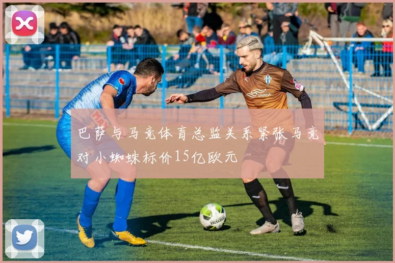 巴萨与马竞体育总监关系紧张马竞对小蜘蛛标价15亿欧元